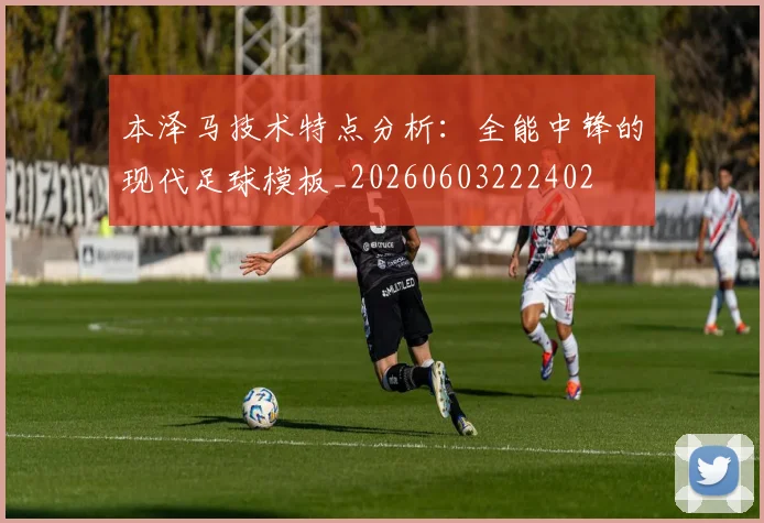 本泽马技术特点分析：全能中锋的现代足球模板_20260603222402