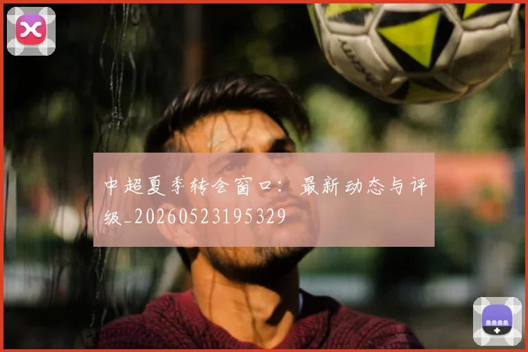 中超夏季转会窗口：最新动态与评级_20260523195329
