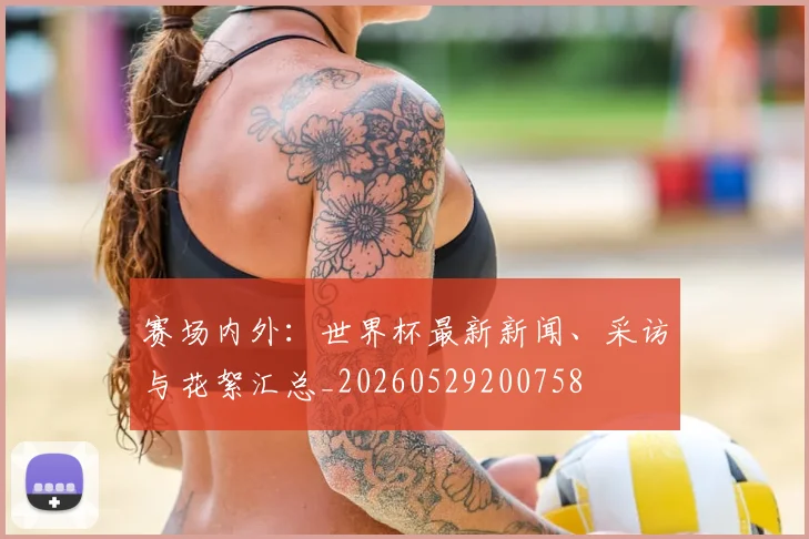 赛场内外：世界杯最新新闻、采访与花絮汇总_20260529200758