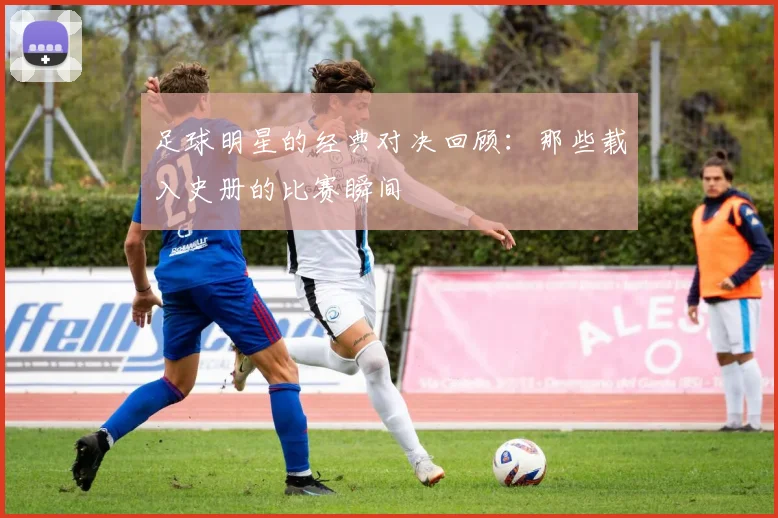 足球明星的经典对决回顾：那些载入史册的比赛瞬间