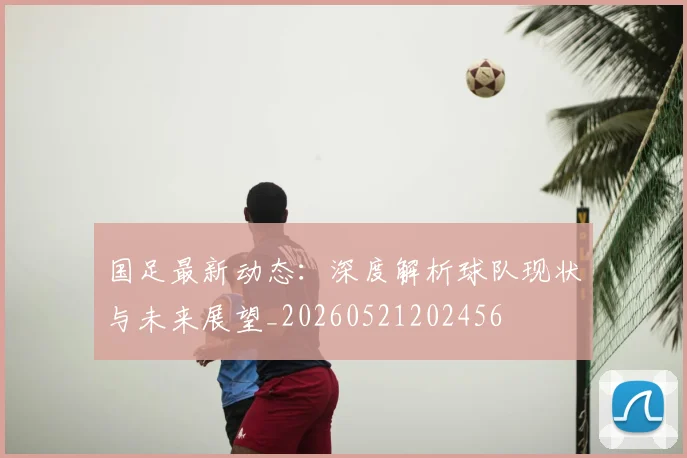 国足最新动态：深度解析球队现状与未来展望_20260521202456