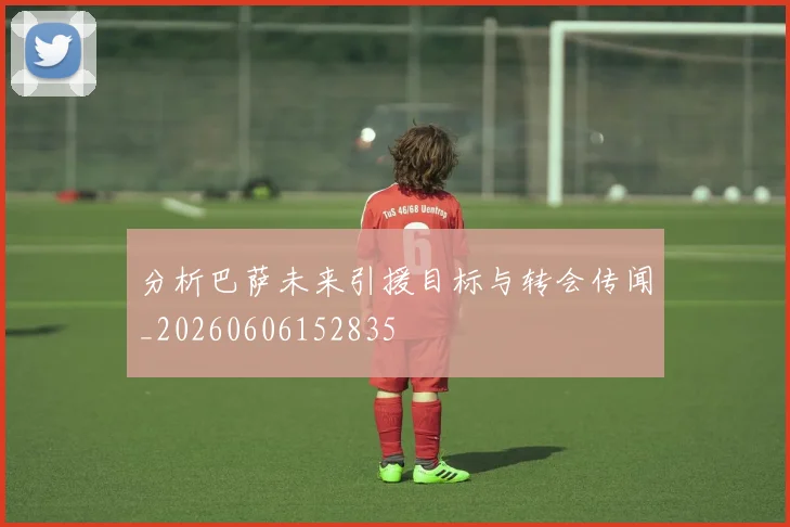 分析巴萨未来引援目标与转会传闻_20260606152835