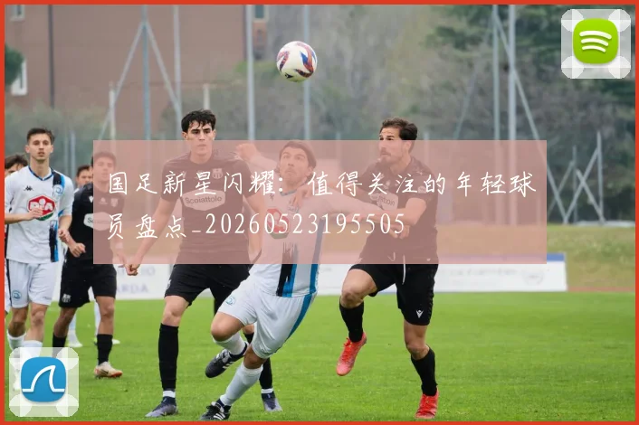 国足新星闪耀：值得关注的年轻球员盘点_20260523195505