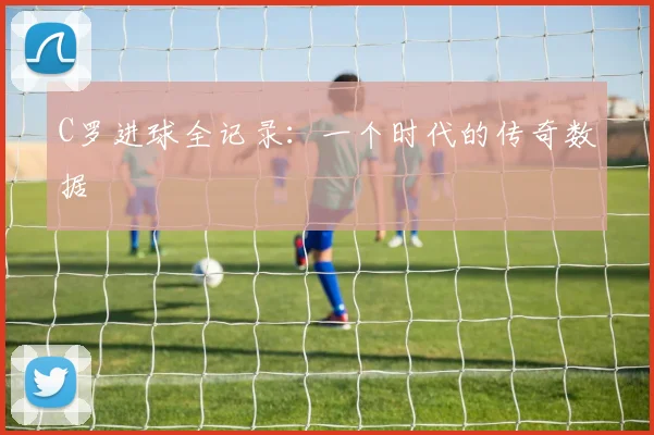 C罗进球全记录：一个时代的传奇数据
