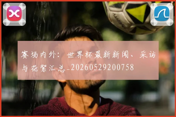 赛场内外：世界杯最新新闻、采访与花絮汇总_20260529200758