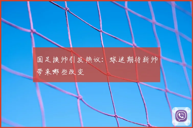 国足换帅引发热议：球迷期待新帅带来哪些改变