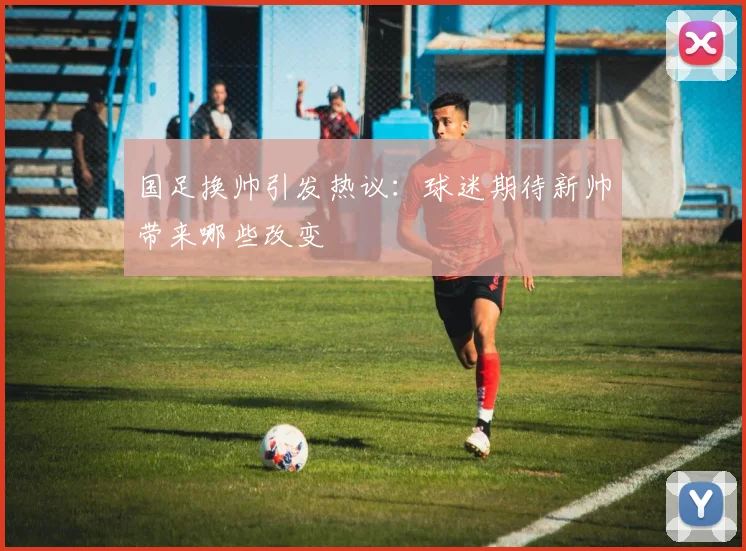 国足换帅引发热议：球迷期待新帅带来哪些改变